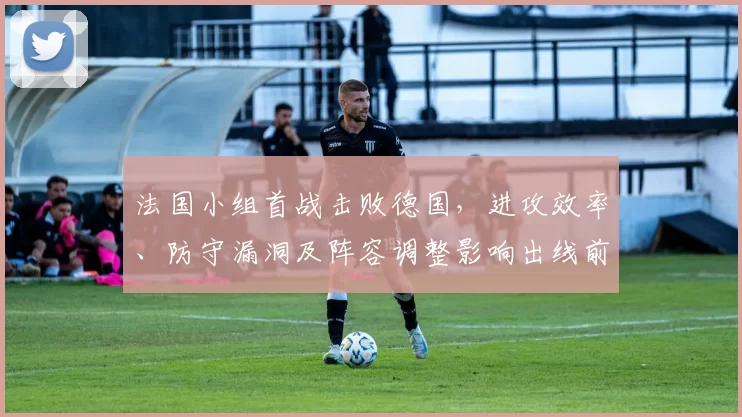 法国小组首战击败德国，进攻效率、防守漏洞及阵容调整影响出线前景