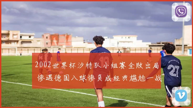 2002世界杯沙特队小组赛全败出局 惨遇德国八球惨负成经典尴尬一战