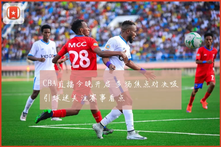 CBA直播今晚开启 多场焦点对决吸引球迷关注赛事看点