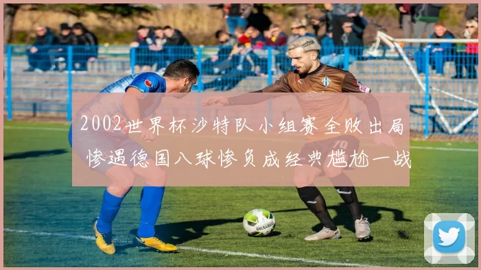 2002世界杯沙特队小组赛全败出局 惨遇德国八球惨负成经典尴尬一战