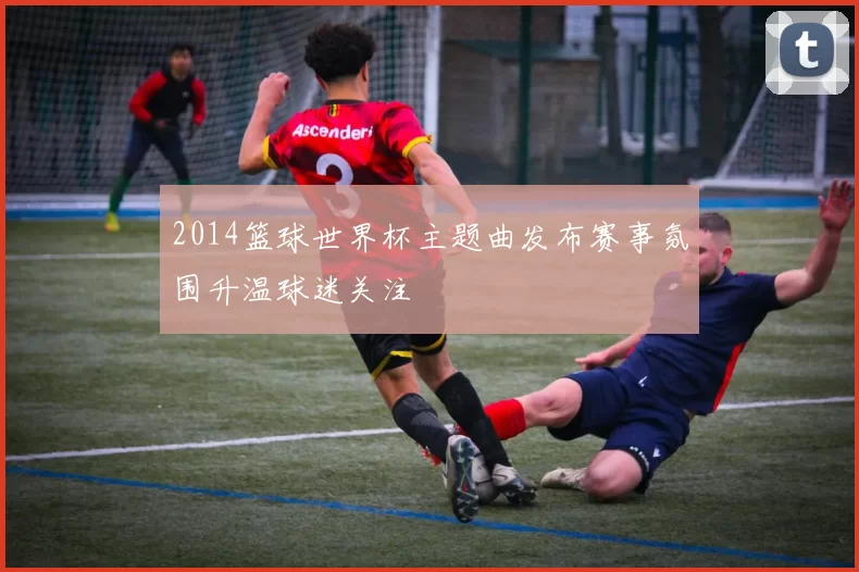 2014篮球世界杯主题曲发布赛事氛围升温球迷关注