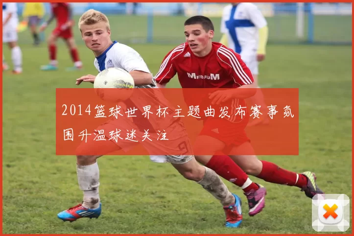 2014篮球世界杯主题曲发布赛事氛围升温球迷关注