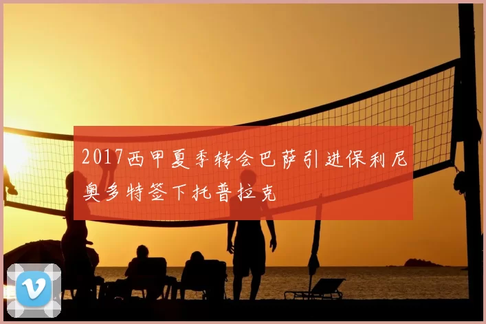 2017西甲夏季转会巴萨引进保利尼奥多特签下托普拉克