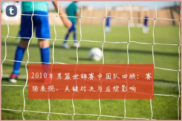 2010年男篮世锦赛中国队回顾:赛场表现、关键对决与后续影响