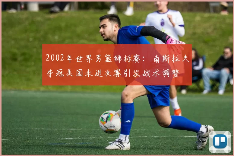 2002年世界男篮锦标赛:南斯拉夫夺冠美国未进决赛引发战术调整