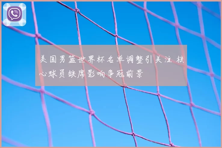 美国男篮世界杯名单调整引关注 核心球员缺席影响争冠前景