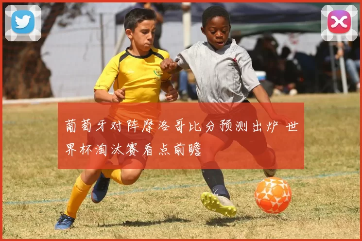 葡萄牙对阵摩洛哥比分预测出炉 世界杯淘汰赛看点前瞻