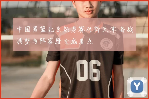 中国男篮北京热身赛对阵天津 备战调整与阵容磨合成看点