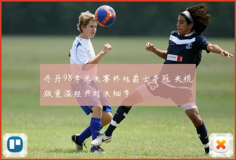 乔丹98年总决赛终结爵士夺冠 央视版重温经典对决细节