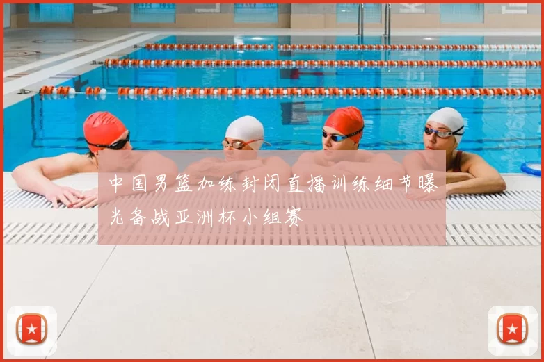 中国男篮加练封闭直播训练细节曝光备战亚洲杯小组赛