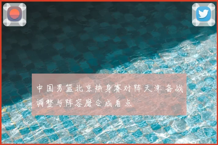 中国男篮北京热身赛对阵天津 备战调整与阵容磨合成看点
