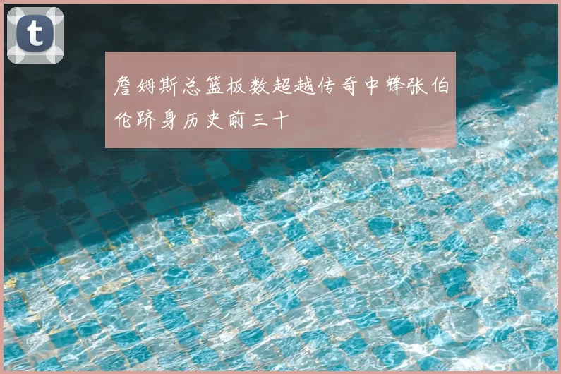 詹姆斯总篮板数超越传奇中锋张伯伦跻身历史前三十