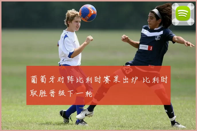 葡萄牙对阵比利时赛果出炉 比利时取胜晋级下一轮