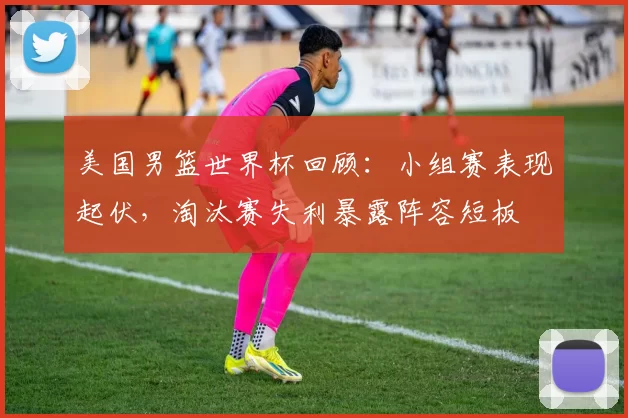 美国男篮世界杯回顾:小组赛表现起伏,淘汰赛失利暴露阵容短板