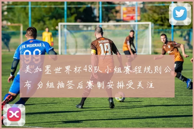 美加墨世界杯48队小组赛程规则公布 分组抽签后赛制安排受关注