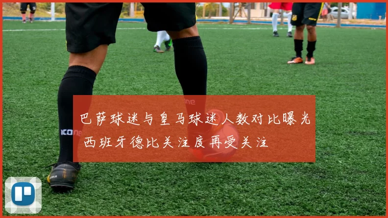 巴萨球迷与皇马球迷人数对比曝光 西班牙德比关注度再受关注
