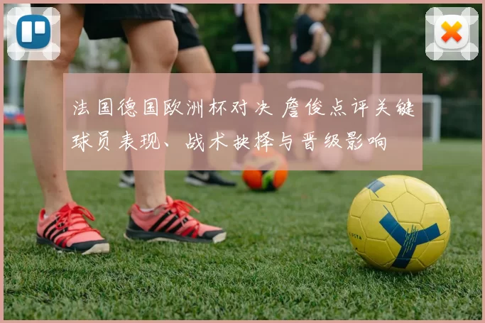 法国德国欧洲杯对决 詹俊点评关键球员表现、战术抉择与晋级影响