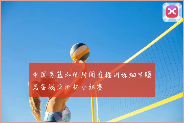 中国男篮加练封闭直播训练细节曝光备战亚洲杯小组赛