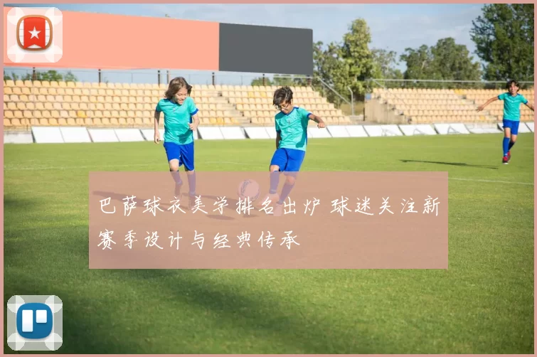 巴萨球衣美学排名出炉 球迷关注新赛季设计与经典传承