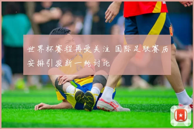 世界杯赛程再受关注 国际足联赛历安排引发新一轮讨论