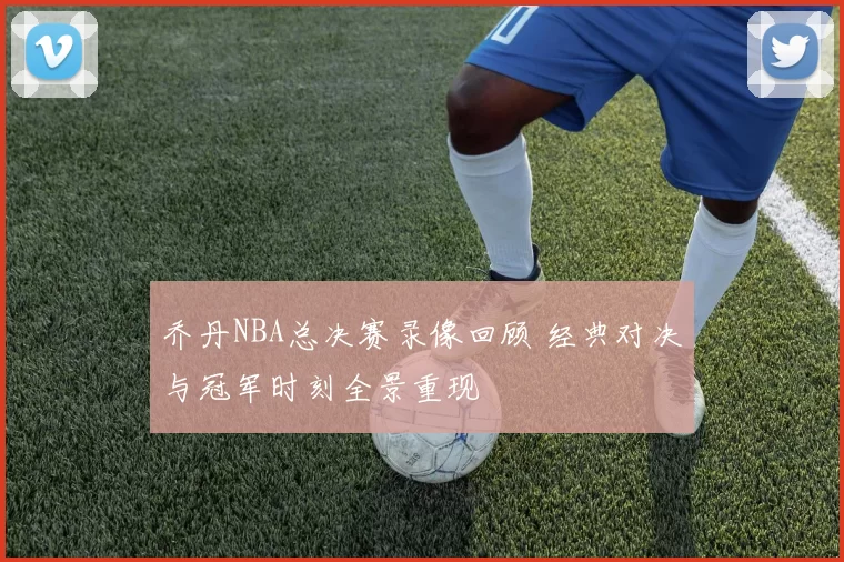 乔丹NBA总决赛录像回顾 经典对决与冠军时刻全景重现