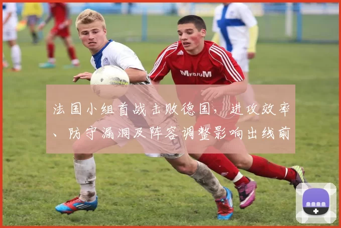 法国小组首战击败德国,进攻效率、防守漏洞及阵容调整影响出线前景