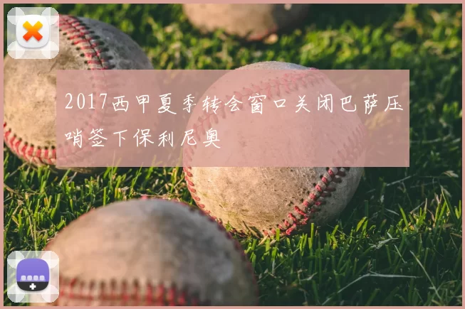 2017西甲夏季转会窗口关闭巴萨压哨签下保利尼奥