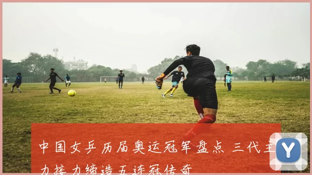 中国女乒历届奥运冠军盘点 三代主力接力缔造五连冠传奇