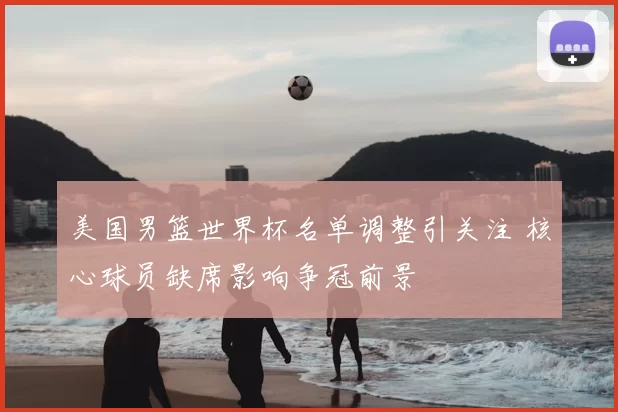 美国男篮世界杯名单调整引关注 核心球员缺席影响争冠前景