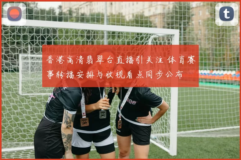 香港高清翡翠台直播引关注 体育赛事转播安排与收视看点同步公布