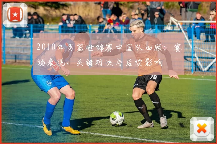 2010年男篮世锦赛中国队回顾:赛场表现、关键对决与后续影响