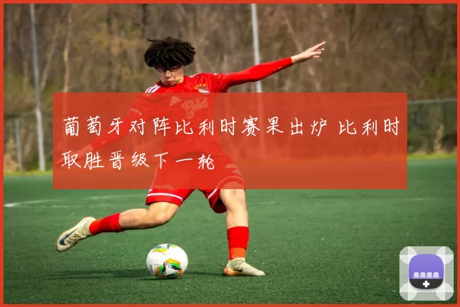 葡萄牙对阵比利时赛果出炉 比利时取胜晋级下一轮