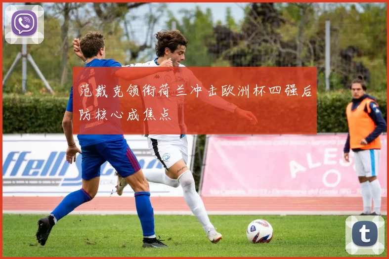 范戴克领衔荷兰冲击欧洲杯四强后防核心成焦点