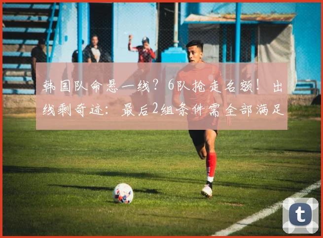 韩国队命悬一线?6队抢走名额!出线剩奇迹:最后2组条件需全部满足