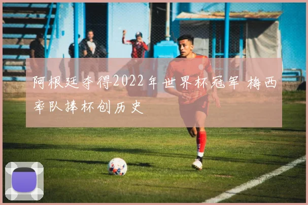 阿根廷夺得2022年世界杯冠军 梅西率队捧杯创历史