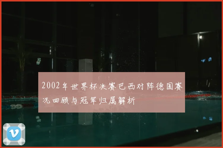 2002年世界杯决赛巴西对阵德国赛况回顾与冠军归属解析