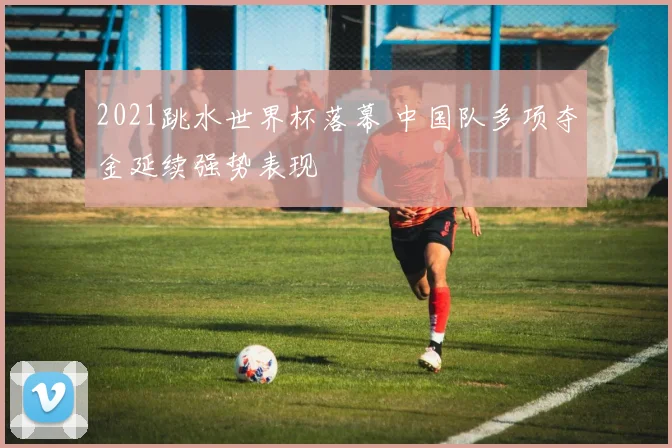 2021跳水世界杯落幕 中国队多项夺金延续强势表现