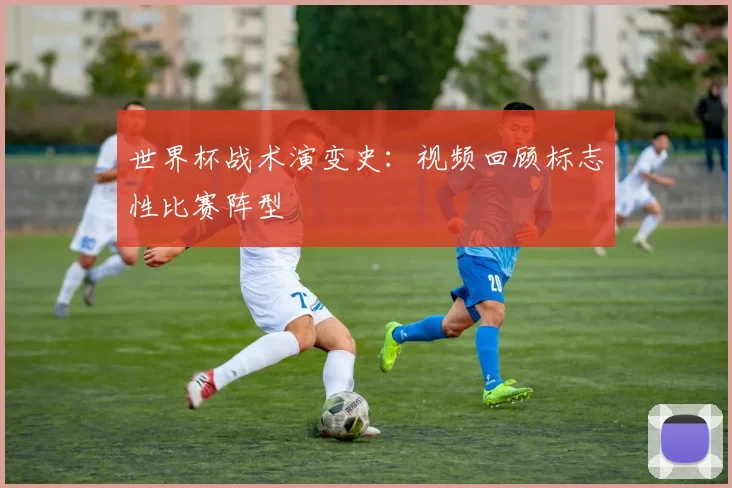 世界杯战术演变史:视频回顾标志性比赛阵型