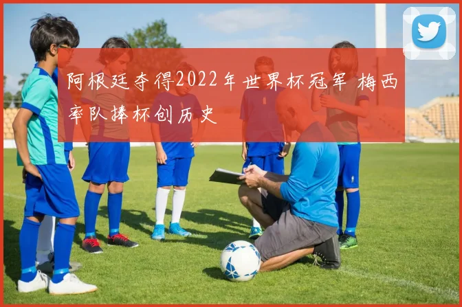 阿根廷夺得2022年世界杯冠军 梅西率队捧杯创历史