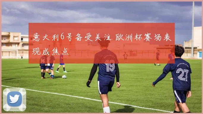 意大利6号备受关注 欧洲杯赛场表现成焦点