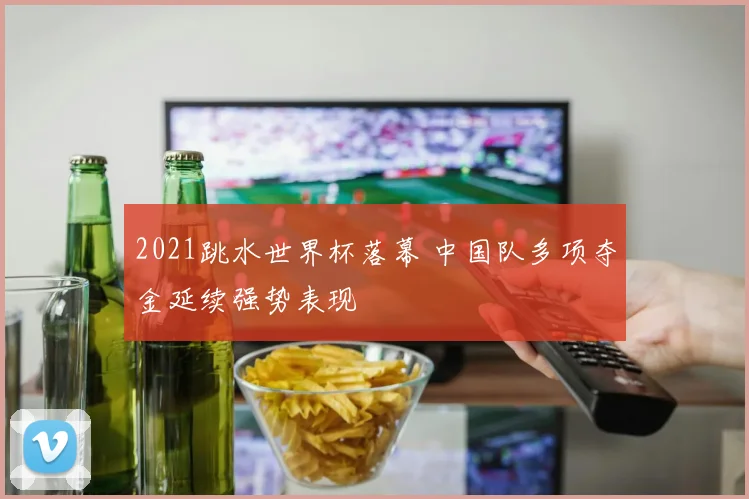 2021跳水世界杯落幕 中国队多项夺金延续强势表现