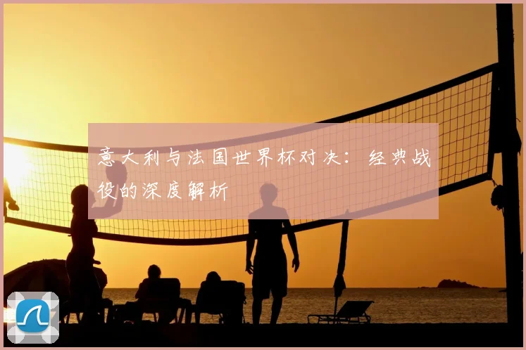 意大利与法国世界杯对决:经典战役的深度解析