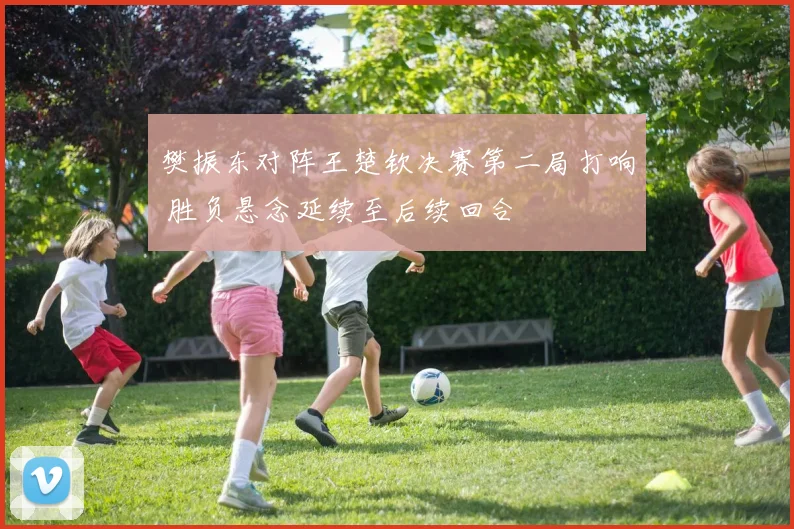樊振东对阵王楚钦决赛第二局打响 胜负悬念延续至后续回合