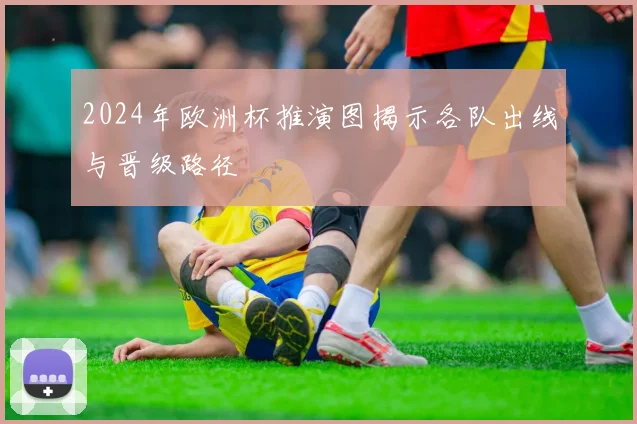 2024年欧洲杯推演图揭示各队出线与晋级路径