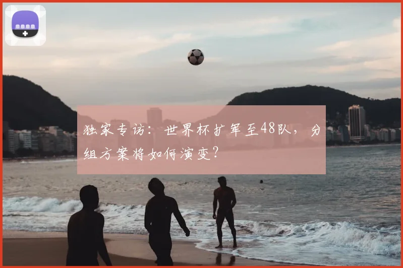 独家专访：世界杯扩军至48队，分组方案将如何演变？