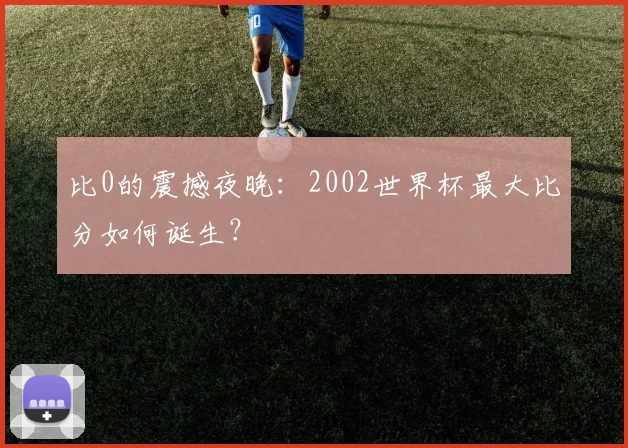 比0的震撼夜晚:2002世界杯最大比分如何诞生?