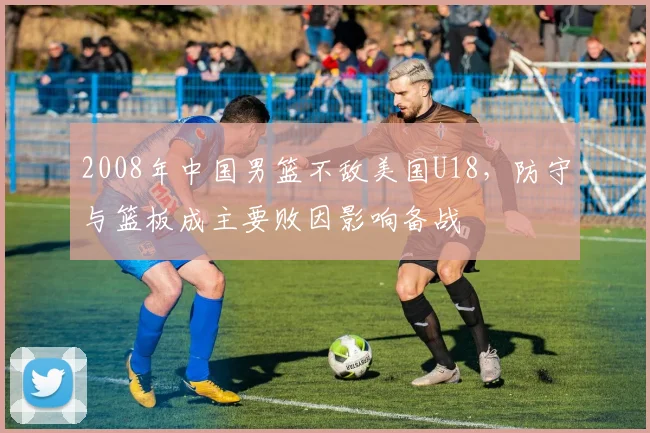 2008年中国男篮不敌美国U18,防守与篮板成主要败因影响备战