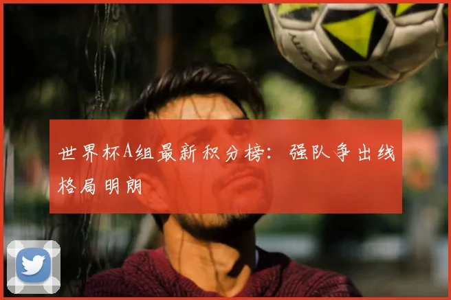 世界杯A组最新积分榜:强队争出线格局明朗