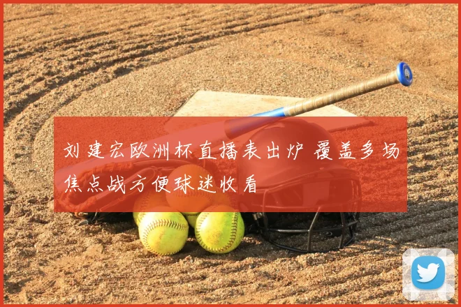 刘建宏欧洲杯直播表出炉 覆盖多场焦点战方便球迷收看