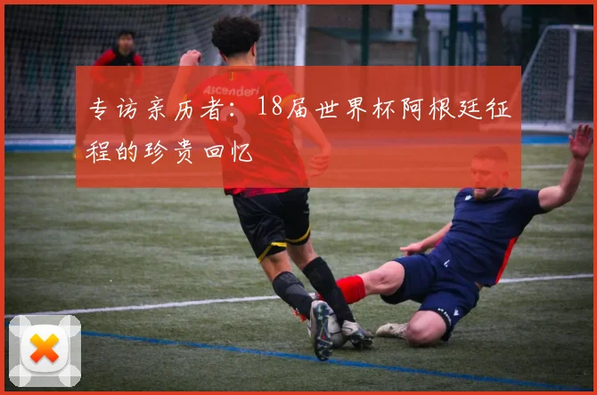 专访亲历者:18届世界杯阿根廷征程的珍贵回忆